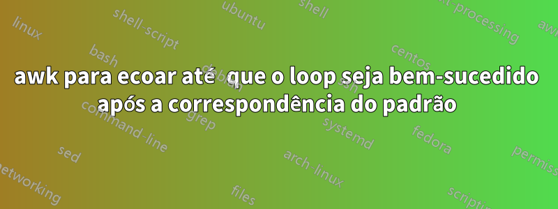 awk para ecoar até que o loop seja bem-sucedido após a correspondência do padrão