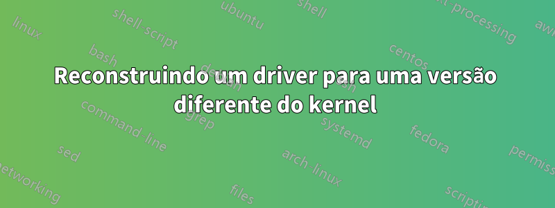 Reconstruindo um driver para uma versão diferente do kernel