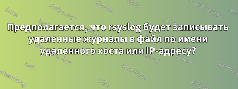 Предполагается, что rsyslog будет записывать удаленные журналы в файл по имени удаленного хоста или IP-адресу?