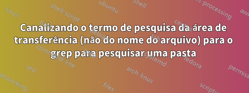 Canalizando o termo de pesquisa da área de transferência (não do nome do arquivo) para o grep para pesquisar uma pasta