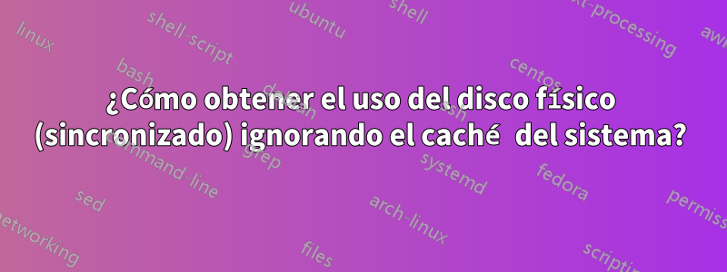 ¿Cómo obtener el uso del disco físico (sincronizado) ignorando el caché del sistema?