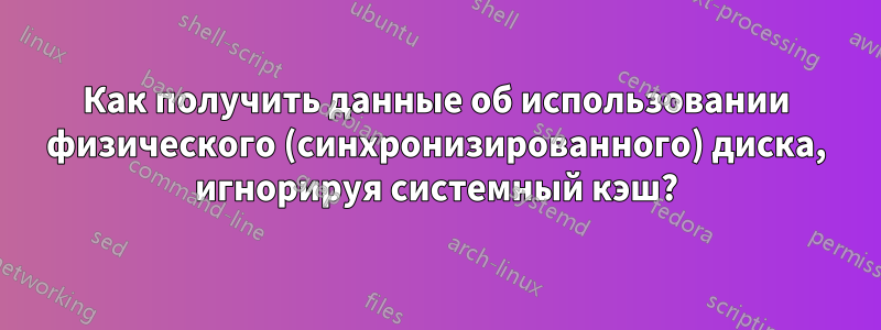 Как получить данные об использовании физического (синхронизированного) диска, игнорируя системный кэш?