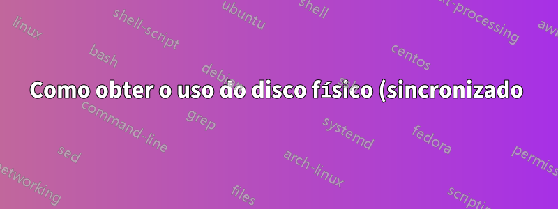 Como obter o uso do disco físico (sincronizado), ignorando o cache do sistema?