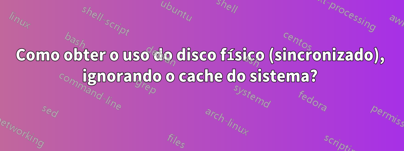 Como obter o uso do disco físico (sincronizado), ignorando o cache do sistema?