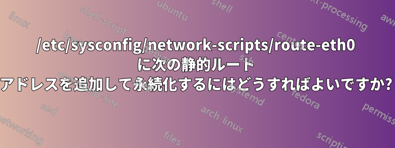 /etc/sysconfig/network-scripts/route-eth0 に次の静的ルート アドレスを追加して永続化するにはどうすればよいですか?