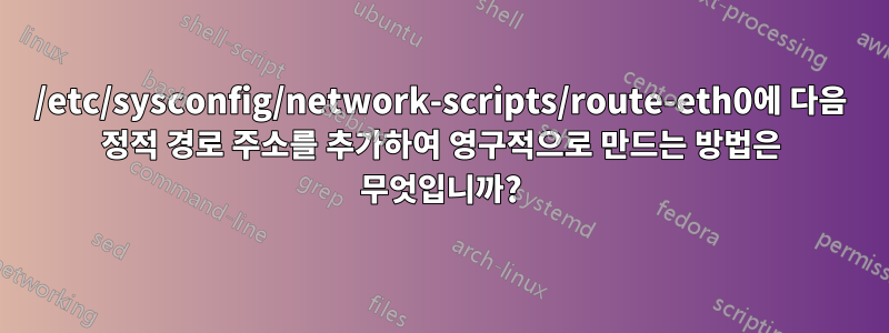 /etc/sysconfig/network-scripts/route-eth0에 다음 정적 경로 주소를 추가하여 영구적으로 만드는 방법은 무엇입니까?