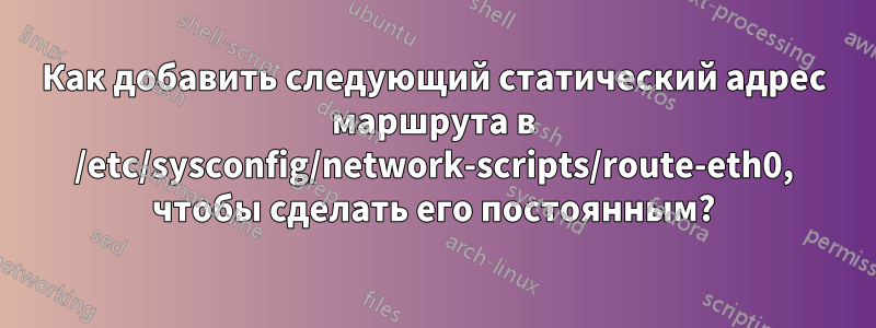 Как добавить следующий статический адрес маршрута в /etc/sysconfig/network-scripts/route-eth0, чтобы сделать его постоянным?