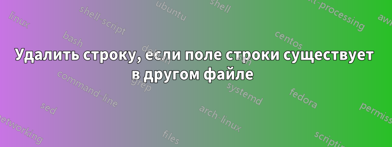 Удалить строку, если поле строки существует в другом файле 