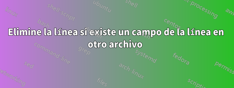 Elimine la línea si existe un campo de la línea en otro archivo 