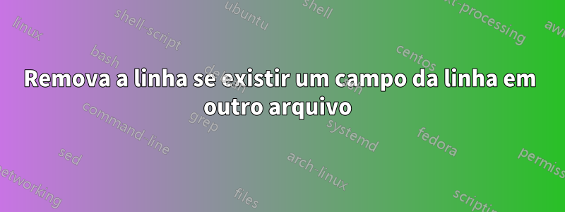 Remova a linha se existir um campo da linha em outro arquivo 