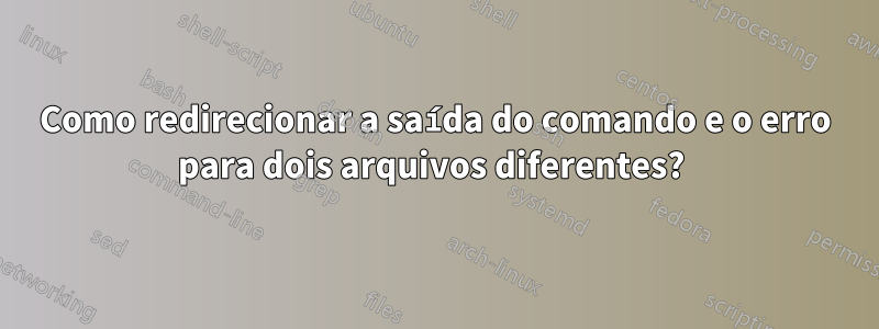 Como redirecionar a saída do comando e o erro para dois arquivos diferentes? 