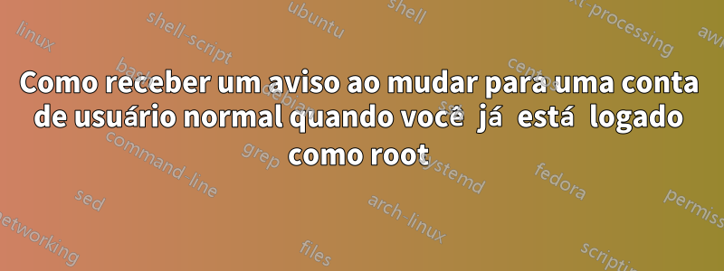 Como receber um aviso ao mudar para uma conta de usuário normal quando você já está logado como root