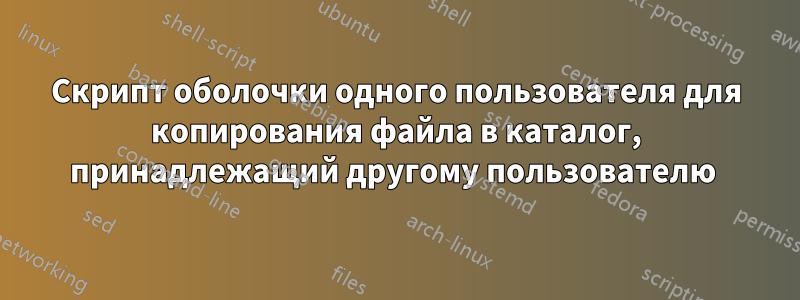 Скрипт оболочки одного пользователя для копирования файла в каталог, принадлежащий другому пользователю 