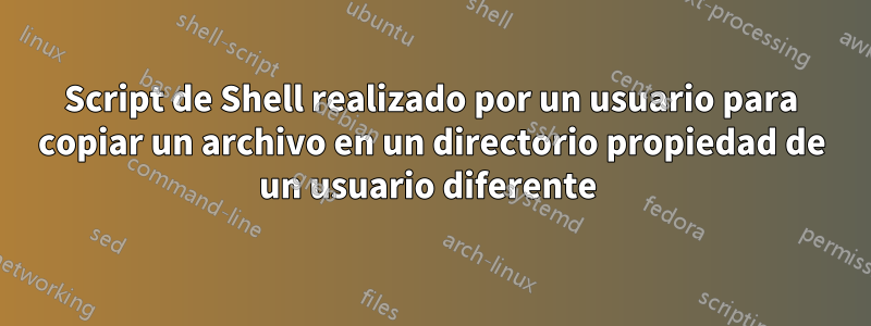 Script de Shell realizado por un usuario para copiar un archivo en un directorio propiedad de un usuario diferente 