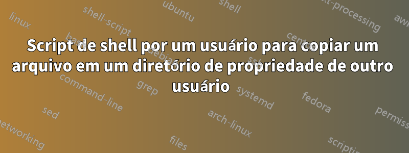 Script de shell por um usuário para copiar um arquivo em um diretório de propriedade de outro usuário 