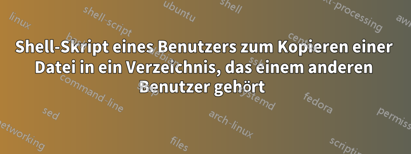 Shell-Skript eines Benutzers zum Kopieren einer Datei in ein Verzeichnis, das einem anderen Benutzer gehört 