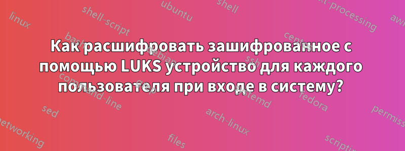 Как расшифровать зашифрованное с помощью LUKS устройство для каждого пользователя при входе в систему?