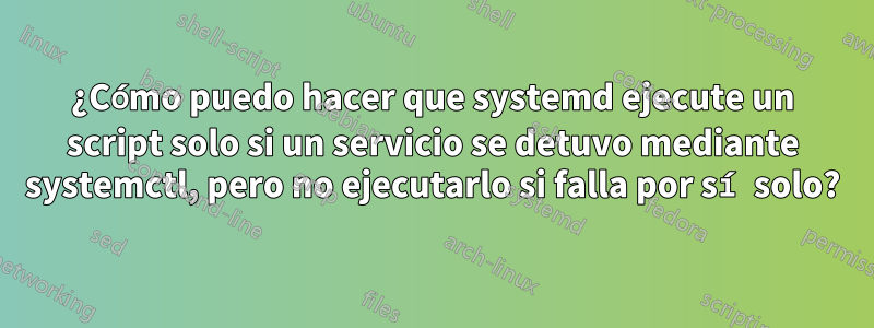 ¿Cómo puedo hacer que systemd ejecute un script solo si un servicio se detuvo mediante systemctl, pero no ejecutarlo si falla por sí solo?