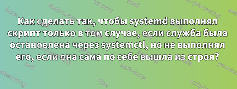 Как сделать так, чтобы systemd выполнял скрипт только в том случае, если служба была остановлена ​​через systemctl, но не выполнял его, если она сама по себе вышла из строя?
