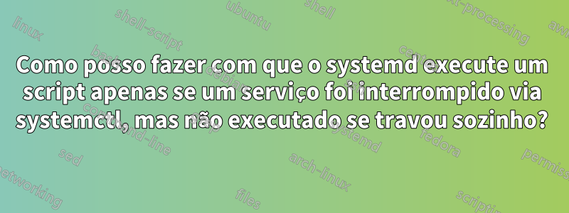 Como posso fazer com que o systemd execute um script apenas se um serviço foi interrompido via systemctl, mas não executado se travou sozinho?