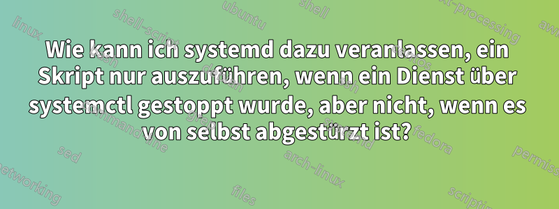 Wie kann ich systemd dazu veranlassen, ein Skript nur auszuführen, wenn ein Dienst über systemctl gestoppt wurde, aber nicht, wenn es von selbst abgestürzt ist?