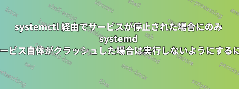 systemctl 経由でサービスが停止された場合にのみ systemd でスクリプトを実行し、サービス自体がクラッシュした場合は実行しないようにするにはどうすればよいですか?