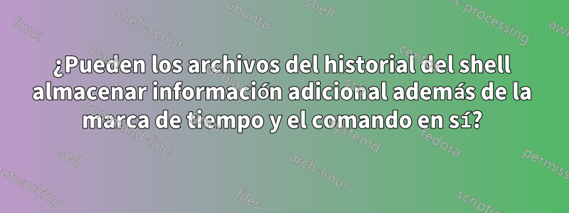 ¿Pueden los archivos del historial del shell almacenar información adicional además de la marca de tiempo y el comando en sí?