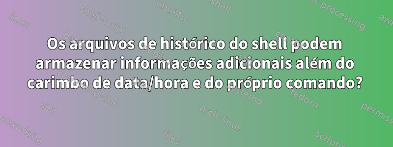Os arquivos de histórico do shell podem armazenar informações adicionais além do carimbo de data/hora e do próprio comando?