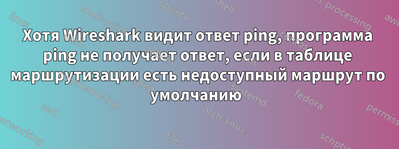 Хотя Wireshark видит ответ ping, программа ping не получает ответ, если в таблице маршрутизации есть недоступный маршрут по умолчанию 