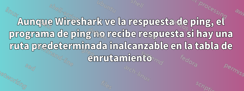 Aunque Wireshark ve la respuesta de ping, el programa de ping no recibe respuesta si hay una ruta predeterminada inalcanzable en la tabla de enrutamiento 