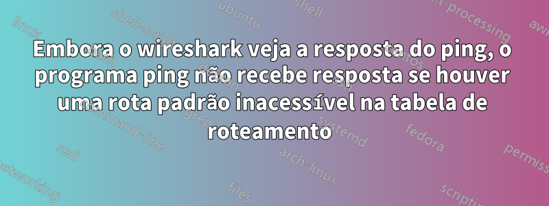 Embora o wireshark veja a resposta do ping, o programa ping não recebe resposta se houver uma rota padrão inacessível na tabela de roteamento 