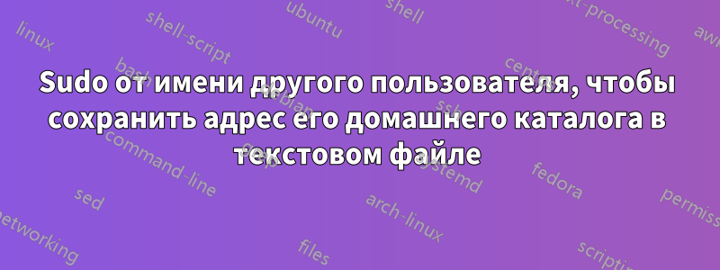 Sudo от имени другого пользователя, чтобы сохранить адрес его домашнего каталога в текстовом файле