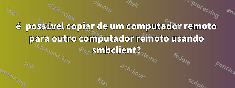 é possível copiar de um computador remoto para outro computador remoto usando smbclient?