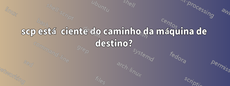 scp está ciente do caminho da máquina de destino?