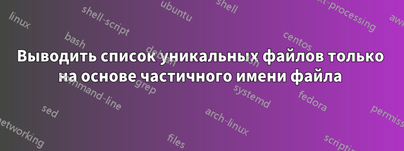 Выводить список уникальных файлов только на основе частичного имени файла