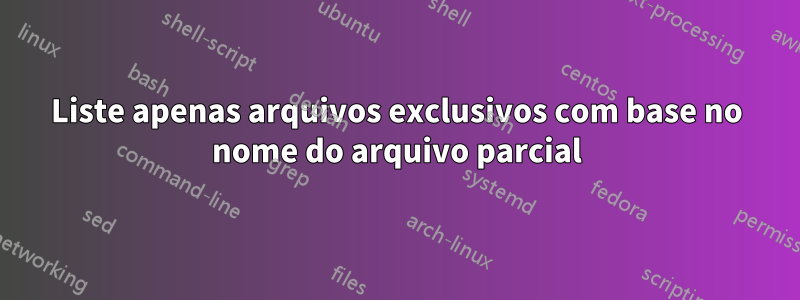 Liste apenas arquivos exclusivos com base no nome do arquivo parcial