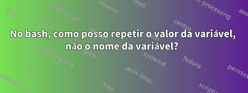 No bash, como posso repetir o valor da variável, não o nome da variável? 