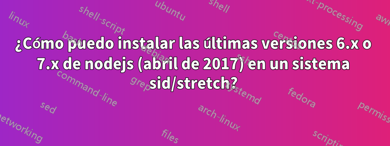 ¿Cómo puedo instalar las últimas versiones 6.x o 7.x de nodejs (abril de 2017) en un sistema sid/stretch?