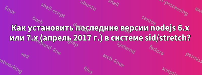 Как установить последние версии nodejs 6.x или 7.x (апрель 2017 г.) в системе sid/stretch?