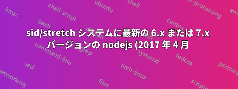 sid/stretch システムに最新の 6.x または 7.x バージョンの nodejs (2017 年 4 月) をインストールするにはどうすればよいですか?