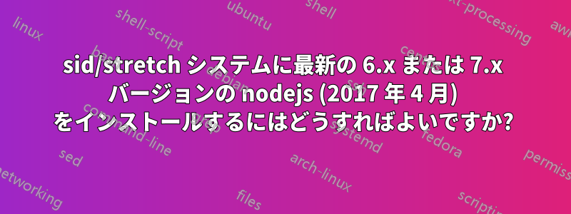 sid/stretch システムに最新の 6.x または 7.x バージョンの nodejs (2017 年 4 月) をインストールするにはどうすればよいですか?