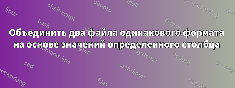 Объединить два файла одинакового формата на основе значений определенного столбца