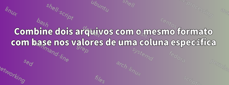 Combine dois arquivos com o mesmo formato com base nos valores de uma coluna específica