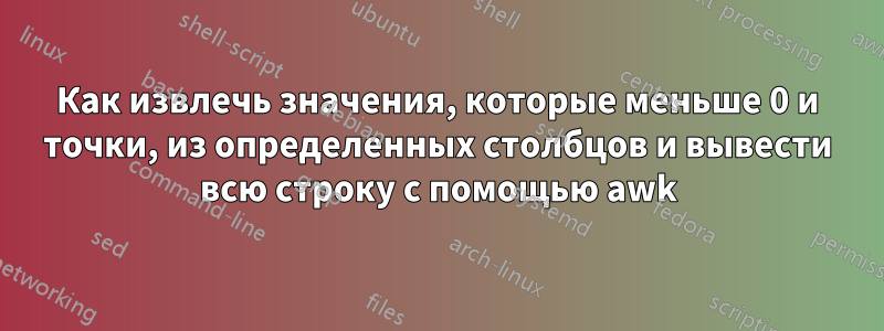 Как извлечь значения, которые меньше 0 и точки, из определенных столбцов и вывести всю строку с помощью awk