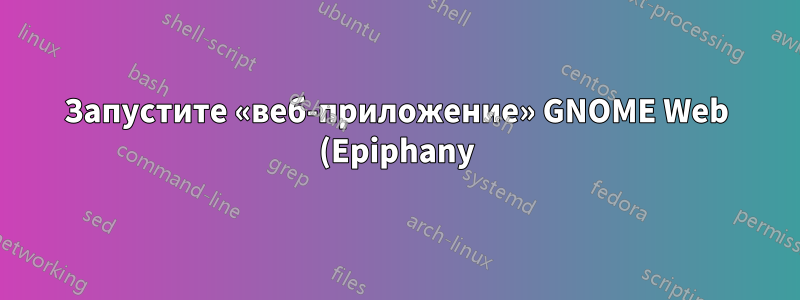 Запустите «веб-приложение» GNOME Web (Epiphany) через командную строку