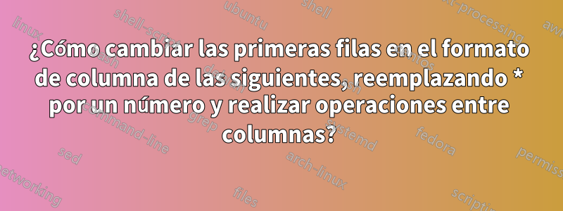 ¿Cómo cambiar las primeras filas en el formato de columna de las siguientes, reemplazando * por un número y realizar operaciones entre columnas?