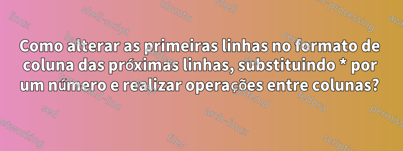 Como alterar as primeiras linhas no formato de coluna das próximas linhas, substituindo * por um número e realizar operações entre colunas?