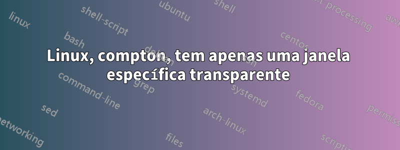 Linux, compton, tem apenas uma janela específica transparente