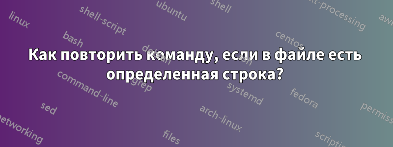 Как повторить команду, если в файле есть определенная строка?