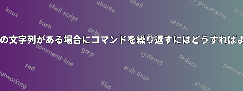 ファイルに特定の文字列がある場合にコマンドを繰り返すにはどうすればよいでしょうか?